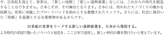 今、21世紀を迎えて、世界は、「新しい技術」「新しい基幹産業」なしには、これからの時代を創造することはできません。日本こそが、その舞台となります。日本には、培われたモノづくりの確かな技術力。世界に卓越したブロードバンドを始めとする整備されたインフラ。さらには、社会に根付いた「信頼」を基調とする企業精神があるからです。
21世紀の世界をリードする新しい基幹産業を、日本から発信する。
よき時代の米国で築いたノウハウと知見を、ここ日本で活用し、新しい時代の幕を開けたいと考えています。